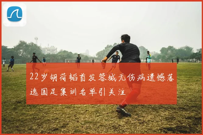 22岁胡荷韬首发蓉城无伤病遗憾落选国足集训名单引关注