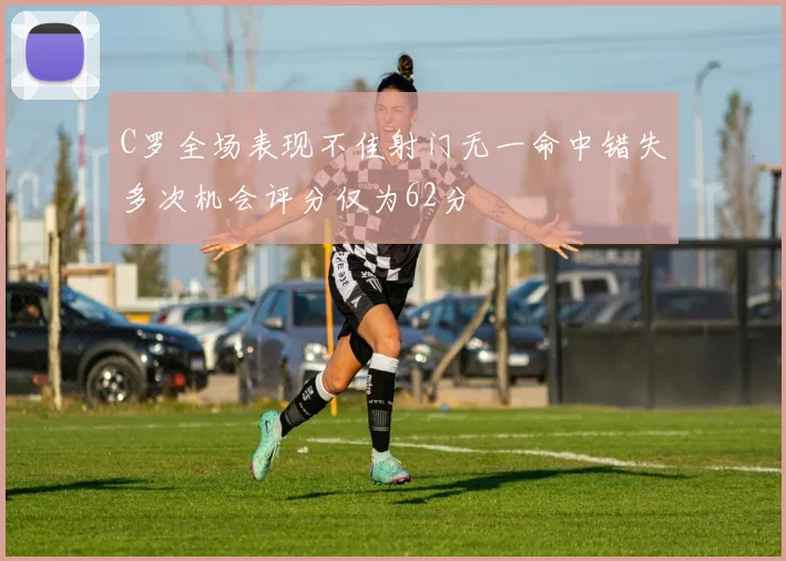 C罗全场表现不佳射门无一命中错失多次机会评分仅为62分
