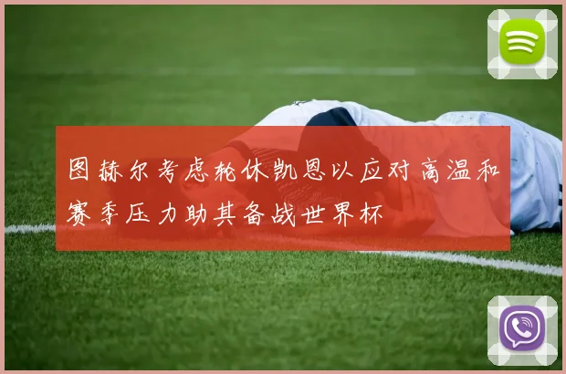 图赫尔考虑轮休凯恩以应对高温和赛季压力助其备战世界杯