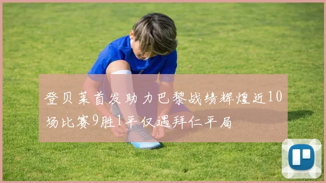 登贝莱首发助力巴黎战绩辉煌近10场比赛9胜1平仅遇拜仁平局