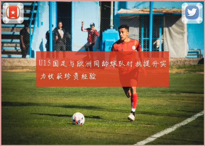 U15国足与欧洲同龄球队对抗提升实力收获珍贵经验