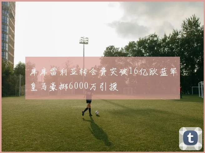 库库雷利亚转会费突破16亿欧蓝军皇马豪掷6000万引援