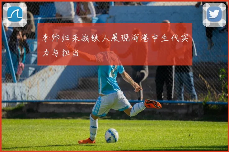 李帅归来战铁人展现海港中生代实力与担当