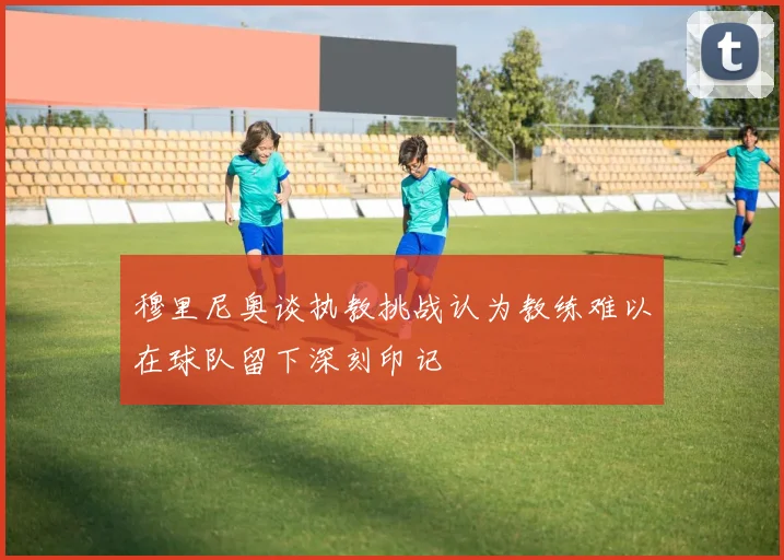 穆里尼奥谈执教挑战认为教练难以在球队留下深刻印记