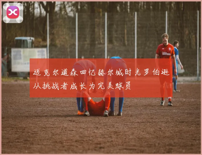 迈克尔道森回忆赫尔城时光罗伯逊从挑战者成长为完美球员