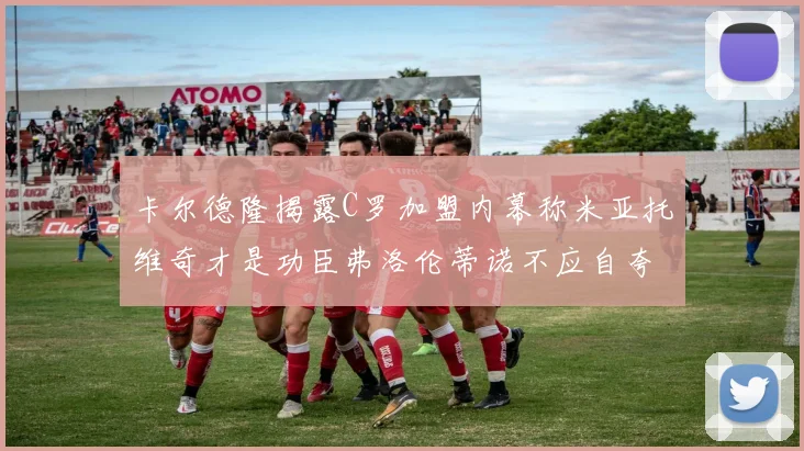 卡尔德隆揭露C罗加盟内幕称米亚托维奇才是功臣弗洛伦蒂诺不应自夸