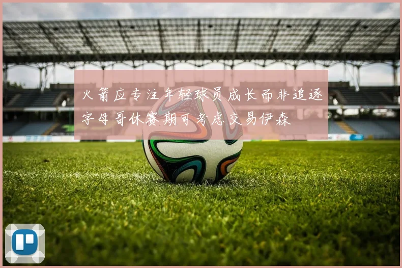 火箭应专注年轻球员成长而非追逐字母哥休赛期可考虑交易伊森